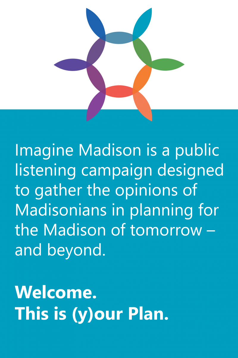  Imagine Madison is a public listening campaign designed to gather the opinions of Madisonians in planning for the Madison of tomorrow – and beyond.  Welcome. This is (y)our Plan.